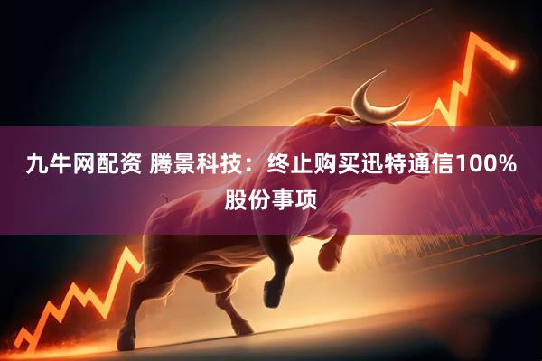 九牛网配资 腾景科技：终止购买迅特通信100%股份事项