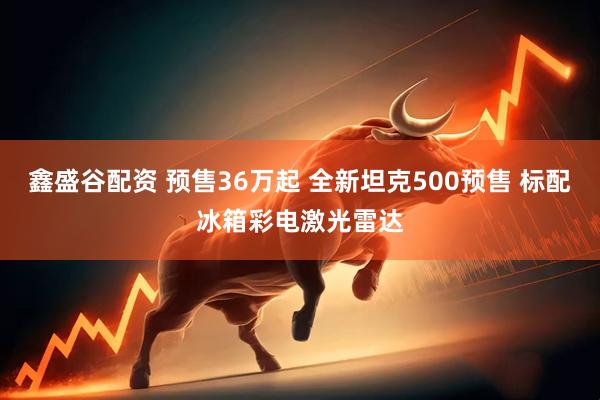 鑫盛谷配资 预售36万起 全新坦克500预售 标配冰箱彩电激光雷达