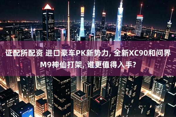 证配所配资 进口豪车PK新势力, 全新XC90和问界M9神仙打架, 谁更值得入手?
