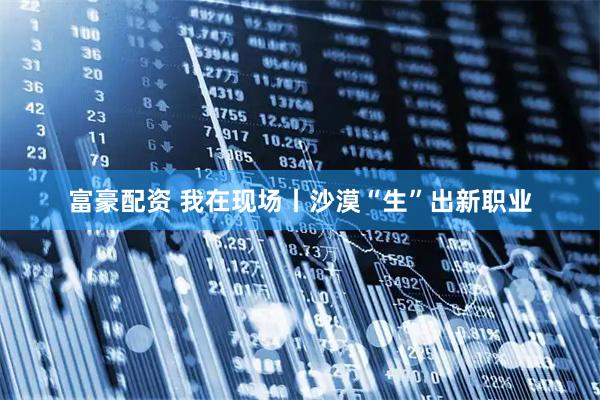 富豪配资 我在现场丨沙漠“生”出新职业