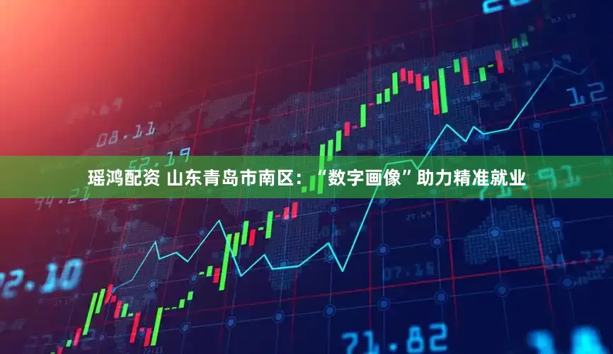 瑶鸿配资 山东青岛市南区：“数字画像”助力精准就业