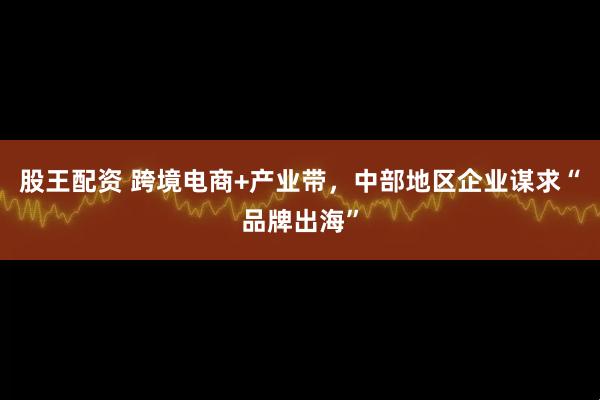 股王配资 跨境电商+产业带，中部地区企业谋求“品牌出海”