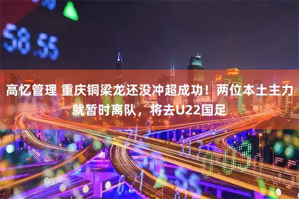 高忆管理 重庆铜梁龙还没冲超成功！两位本土主力就暂时离队，将去U22国足