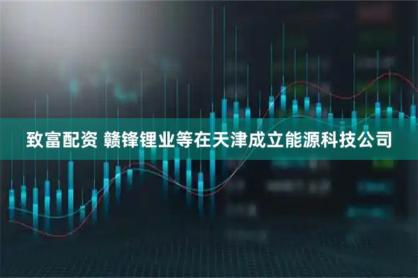 致富配资 赣锋锂业等在天津成立能源科技公司