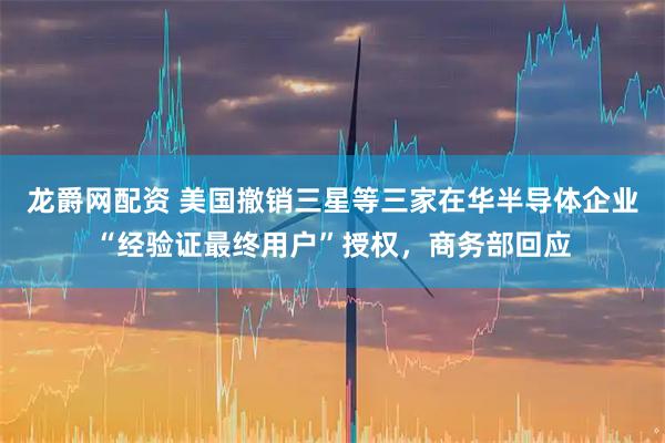 龙爵网配资 美国撤销三星等三家在华半导体企业“经验证最终用户”授权，商务部回应