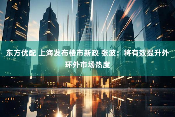 东方优配 上海发布楼市新政 张波：将有效提升外环外市场热度
