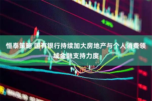 恒泰策略 国有银行持续加大房地产与个人消费领域金融支持力度