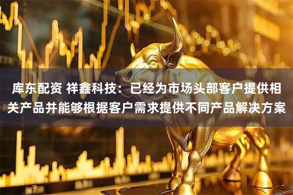库东配资 祥鑫科技：已经为市场头部客户提供相关产品并能够根据客户需求提供不同产品解决方案
