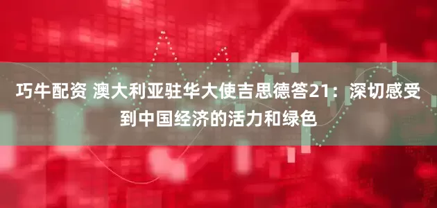 巧牛配资 澳大利亚驻华大使吉思德答21：深切感受到中国经济的活力和绿色