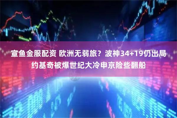 宣鱼金服配资 欧洲无弱旅？波神34+19仍出局约基奇被爆世纪大冷申京险些翻船