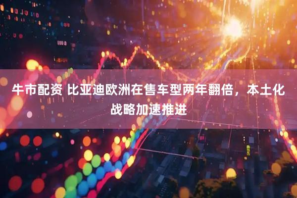 牛市配资 比亚迪欧洲在售车型两年翻倍，本土化战略加速推进
