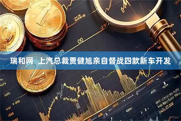 瑞和网  上汽总裁贾健旭亲自督战四款新车开发