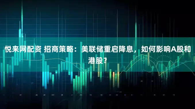 悦来网配资 招商策略：美联储重启降息，如何影响A股和港股？
