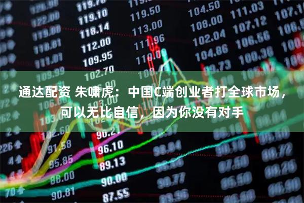 通达配资 朱啸虎：中国C端创业者打全球市场，可以无比自信，因为你没有对手