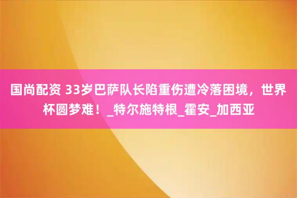 国尚配资 33岁巴萨队长陷重伤遭冷落困境,世界杯圆梦难!_特尔施特根_霍安_加西亚