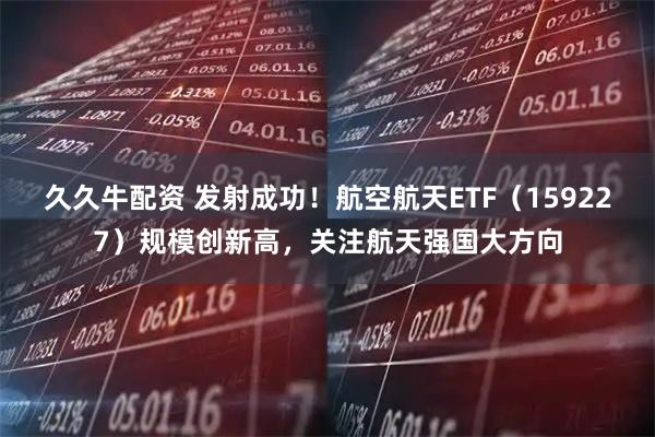 久久牛配资 发射成功！航空航天ETF（159227）规模创新高，关注航天强国大方向