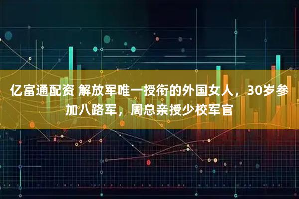 亿富通配资 解放军唯一授衔的外国女人，30岁参加八路军，周总亲授少校军官