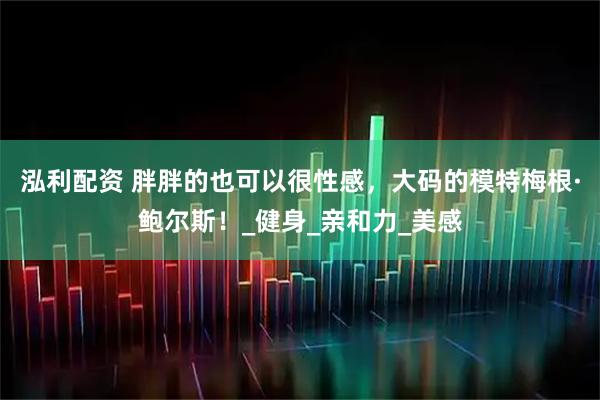 泓利配资 胖胖的也可以很性感，大码的模特梅根·鲍尔斯！_健身_亲和力_美感