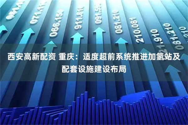 西安高新配资 重庆：适度超前系统推进加氢站及配套设施建设布局