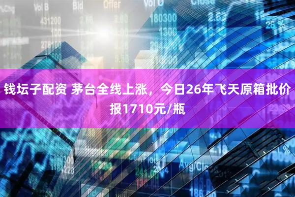 钱坛子配资 茅台全线上涨，今日26年飞天原箱批价报1710元/瓶