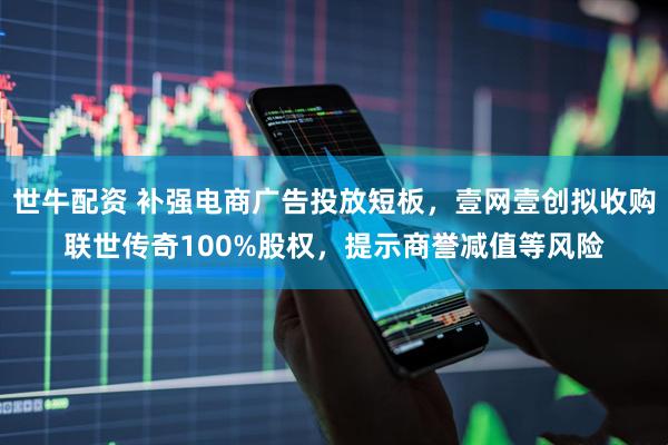 世牛配资 补强电商广告投放短板，壹网壹创拟收购联世传奇100%股权，提示商誉减值等风险