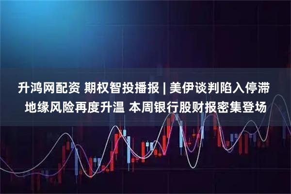 升鸿网配资 期权智投播报 | 美伊谈判陷入停滞 地缘风险再度升温 本周银行股财报密集登场